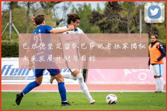巴尔德坚定留队巴萨记者独家揭秘未来发展计划与目标