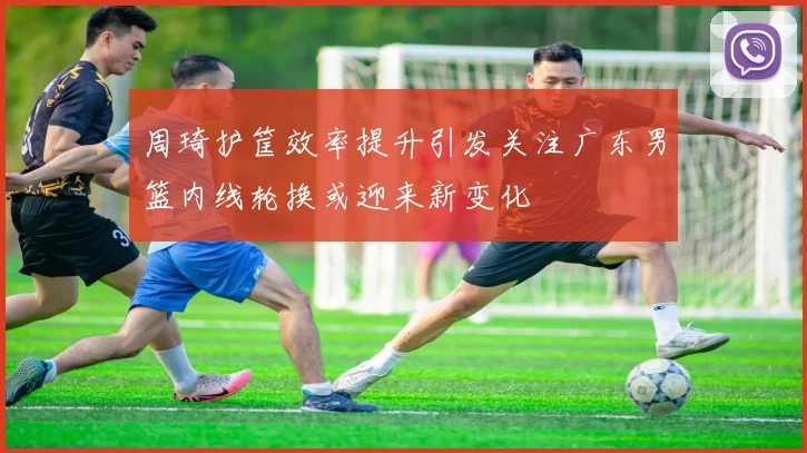 周琦护筐效率提升引发关注广东男篮内线轮换或迎来新变化